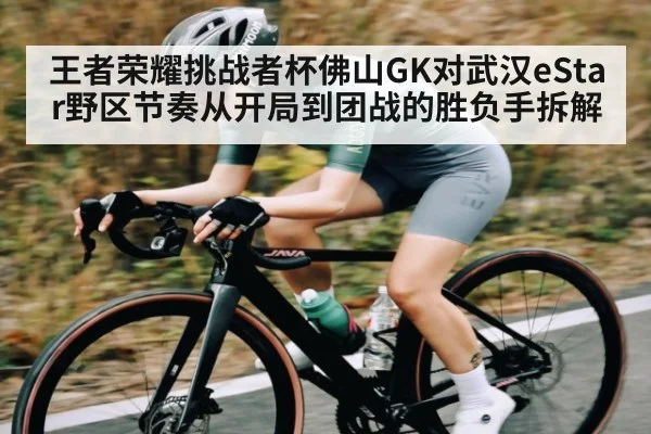 王者荣耀挑战者杯佛山GK对武汉eStar野区节奏从开局到团战的胜负手拆解